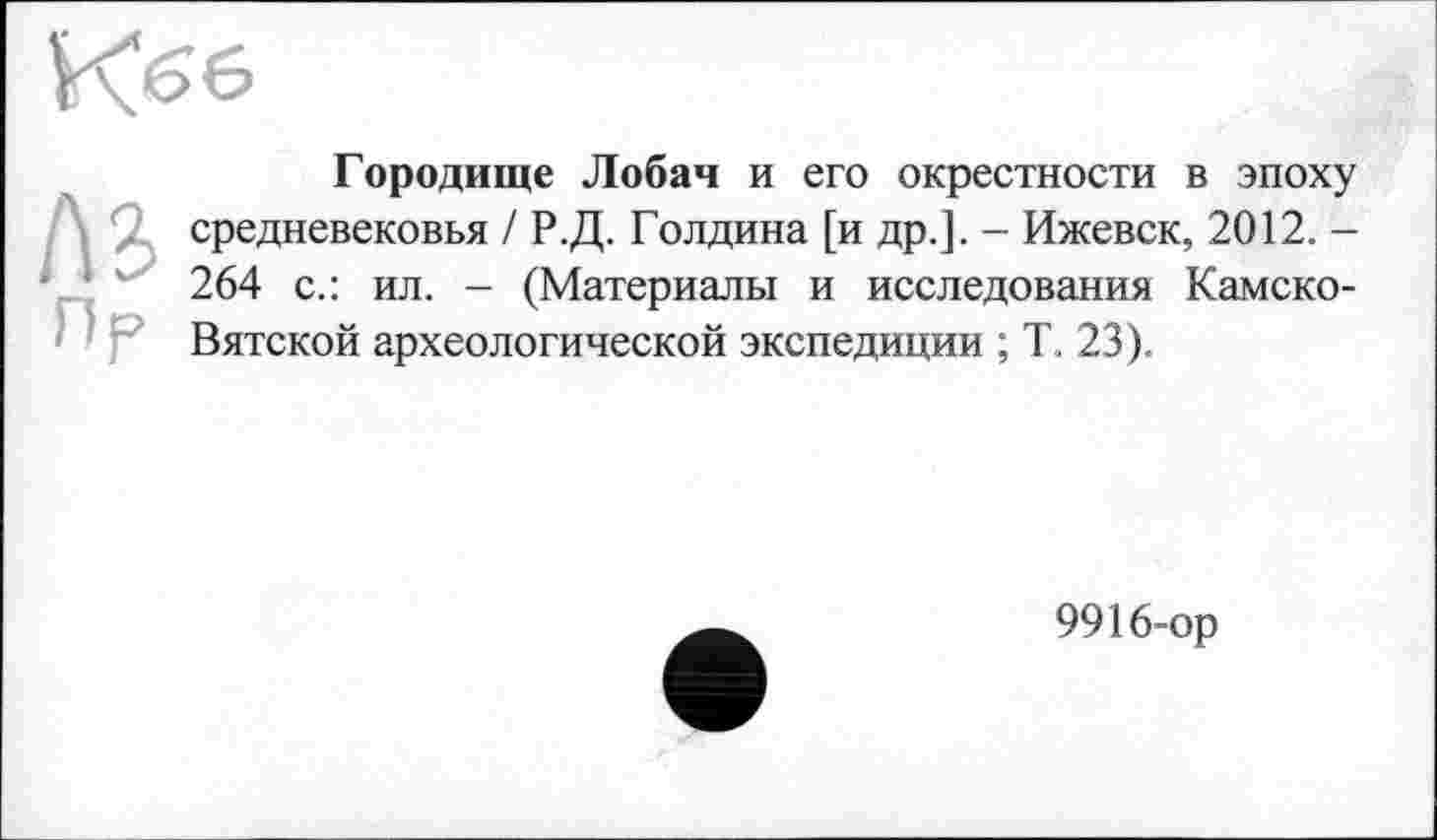 ﻿
Городище Лобач и его окрестности в эпоху средневековья / Р.Д. Голдина [и др.]. - Ижевск, 2012. -264 с.: ил. - (Материалы и исследования Камско-Вятской археологической экспедиции ; Ћ 23).
9916-ор